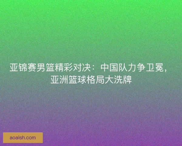 亚锦赛男篮精彩对决：中国队力争卫冕，亚洲篮球格局大洗牌