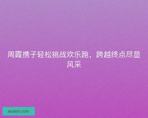 周霞携子轻松挑战欢乐跑，跨越终点尽显风采