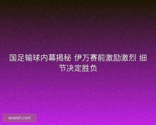 国足输球内幕揭秘 伊万赛前激励激烈 细节决定胜负