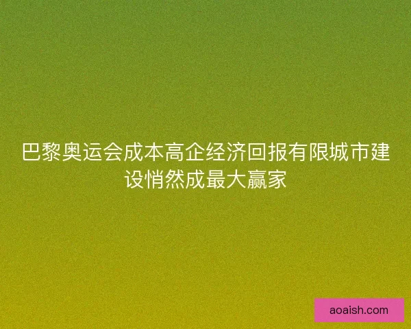 巴黎奥运会成本高企经济回报有限城市建设悄然成最大赢家