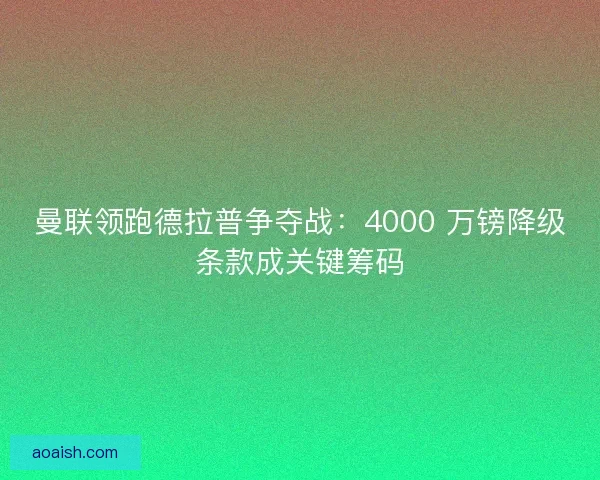 曼联领跑德拉普争夺战：4000 万镑降级条款成关键筹码