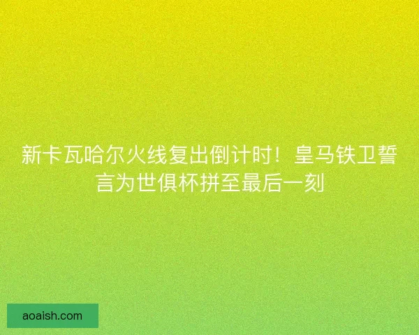 新卡瓦哈尔火线复出倒计时！皇马铁卫誓言为世俱杯拼至最后一刻