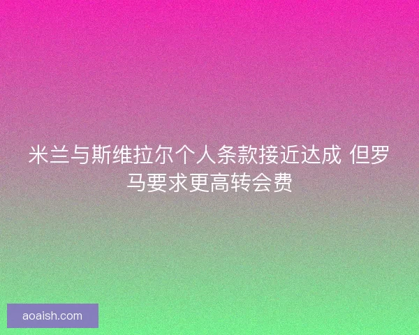 米兰与斯维拉尔个人条款接近达成 但罗马要求更高转会费 米兰与斯维拉尔个人条款接近达成 但罗马要求更高转会费
