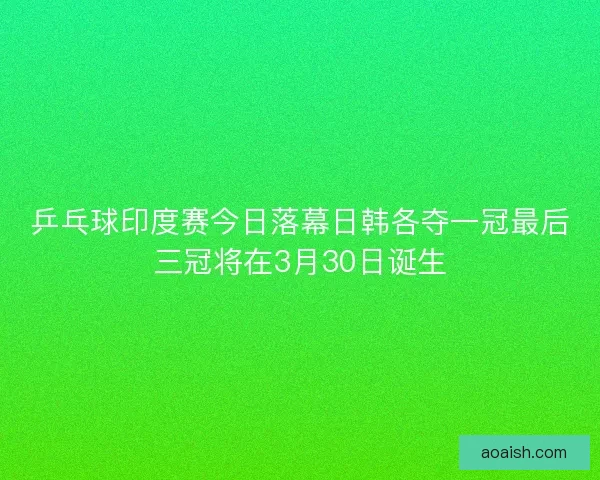 乒乓球印度赛今日落幕日韩各夺一冠最后三冠将在3月30日诞生