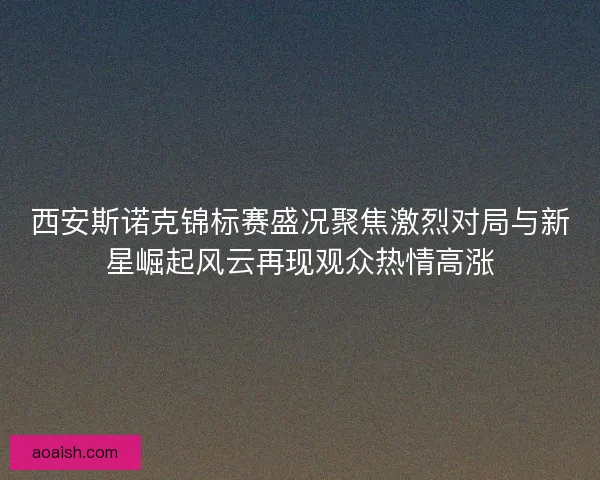 西安斯诺克锦标赛盛况聚焦激烈对局与新星崛起风云再现观众热情高涨