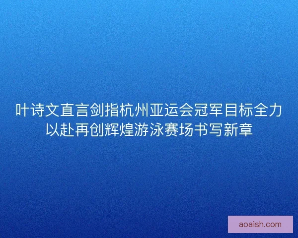 叶诗文直言剑指杭州亚运会冠军目标全力以赴再创辉煌游泳赛场书写新章