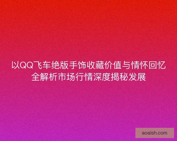 以QQ飞车绝版手饰收藏价值与情怀回忆全解析市场行情深度揭秘发展