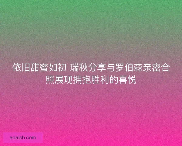 依旧甜蜜如初 瑞秋分享与罗伯森亲密合照展现拥抱胜利的喜悦