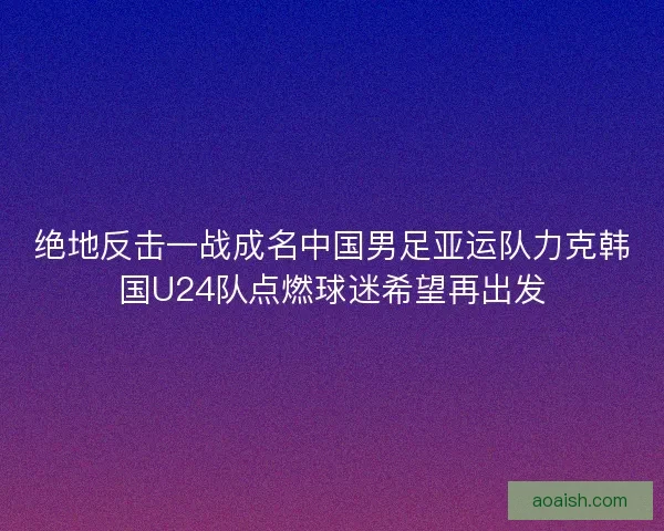 绝地反击一战成名中国男足亚运队力克韩国U24队点燃球迷希望再出发