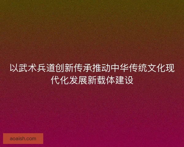 以武术兵道创新传承推动中华传统文化现代化发展新载体建设