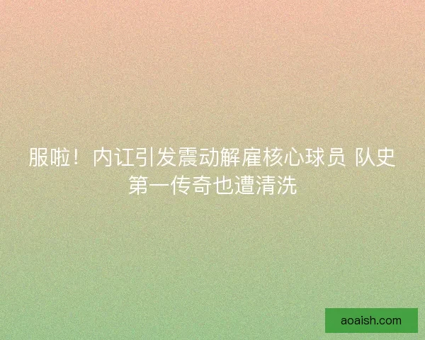 服啦！内讧引发震动解雇核心球员 队史第一传奇也遭清洗