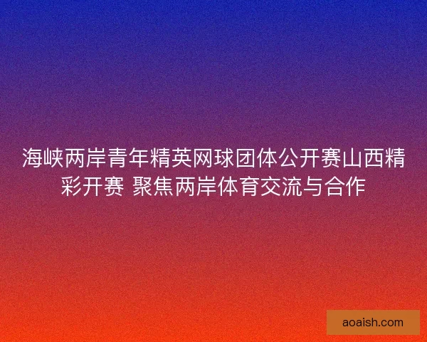 海峡两岸青年精英网球团体公开赛山西精彩开赛 聚焦两岸体育交流与合作