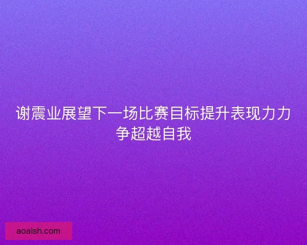 谢震业展望下一场比赛目标提升表现力力争超越自我 谢震业展望下一场比赛目标提升表现力力争超越自我
