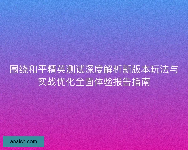 围绕和平精英测试深度解析新版本玩法与实战优化全面体验报告指南