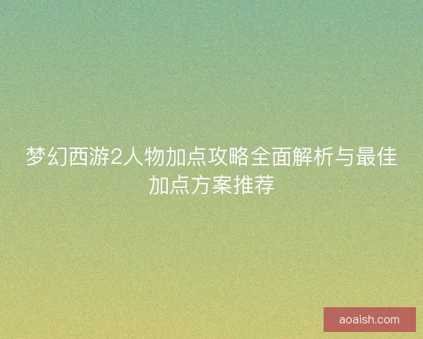 梦幻西游2人物加点攻略全面解析与最佳加点方案推荐