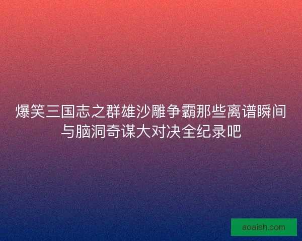 爆笑三国志之群雄沙雕争霸那些离谱瞬间与脑洞奇谋大对决全纪录吧
