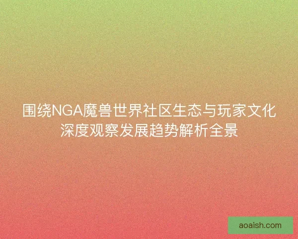 围绕NGA魔兽世界社区生态与玩家文化深度观察发展趋势解析全景