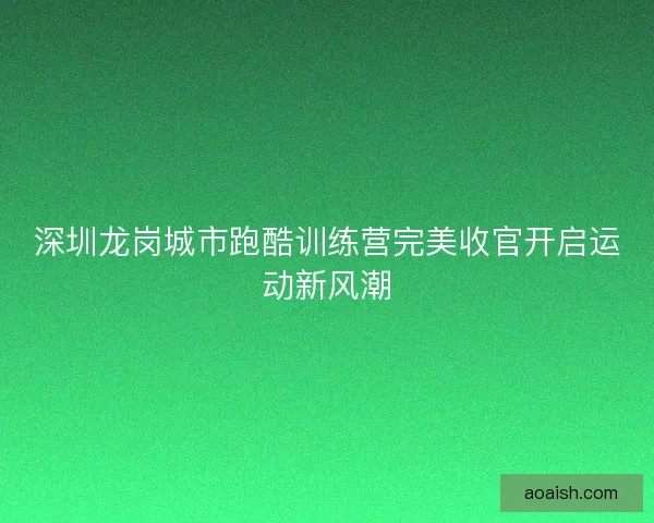 深圳龙岗城市跑酷训练营完美收官开启运动新风潮 深圳龙岗城市跑酷训练营完美收官开启运动新风潮