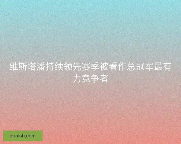 维斯塔潘持续领先赛季被看作总冠军最有力竞争者