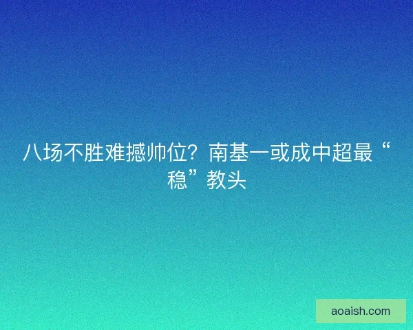 八场不胜难撼帅位？南基一或成中超最 “稳” 教头