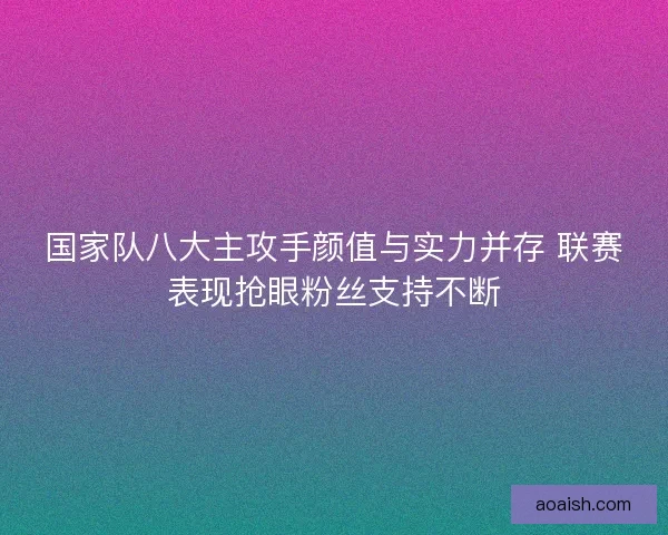 国家队八大主攻手颜值与实力并存 联赛表现抢眼粉丝支持不断 国家队八大主攻手颜值与实力并存 联赛表现抢眼粉丝支持不断