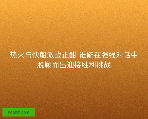 热火与快船激战正酣 谁能在强强对话中脱颖而出迎接胜利挑战 热火与快船激战正酣 谁能在强强对话中脱颖而出迎接胜利挑战