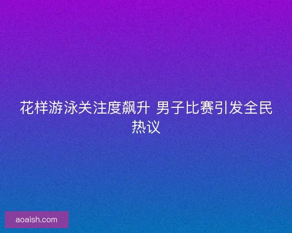 花样游泳关注度飙升 男子比赛引发全民热议