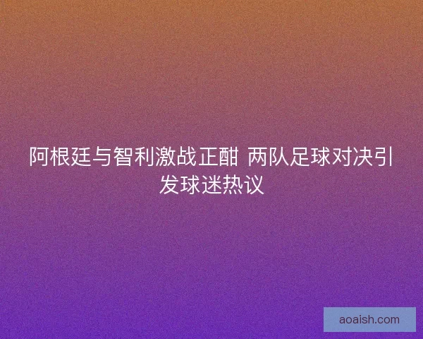 阿根廷与智利激战正酣 两队足球对决引发球迷热议