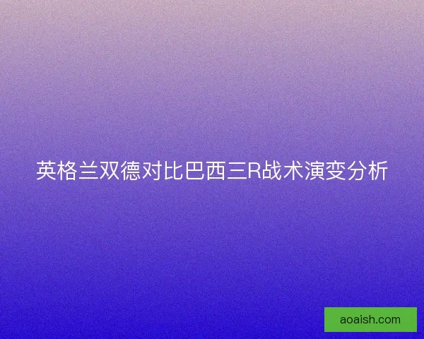 英格兰双德对比巴西三R战术演变分析