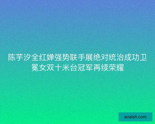 陈芋汐全红婵强势联手展绝对统治成功卫冕女双十米台冠军再续荣耀